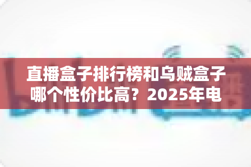 直播盒子排行榜和乌贼盒子哪个性价比高?2025年电视盒子选购全攻略 直播盒子排行榜和乌贼盒子哪个性价比高?2025年电视盒子选购全攻略
