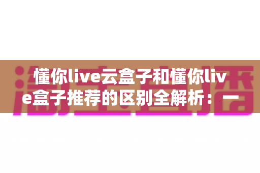 懂你live云盒子和懂你live盒子推荐的区别全解析：一文帮你选对家庭影音设备