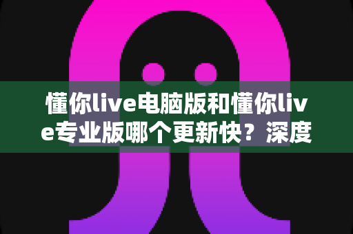 懂你live电脑版和懂你live专业版哪个更新快？深度解析更新频率与版本选择全攻略