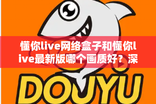 懂你live网络盒子和懂你live最新版哪个画质好？深度对比解析，帮你选对观影方案