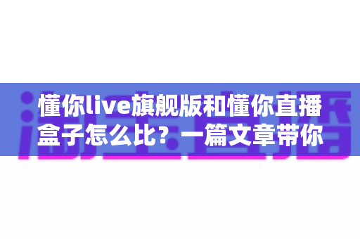 懂你live旗舰版和懂你直播盒子怎么比?一篇文章带你全面看清两大方案的真实差距 懂你live旗舰版和懂你直播盒子怎么比?一篇文章带你全面看清两大方案的真实差距