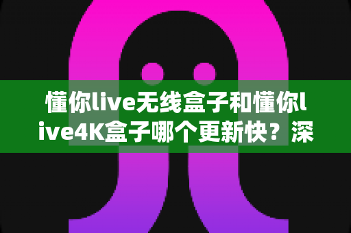 懂你live无线盒子和懂你live4K盒子哪个更新快?深度对比两款盒子的系统升级速度与选购全攻略 懂你live无线盒子和懂你live4K盒子哪个更新快?深度对比两款盒子的系统升级速度与选购全攻略