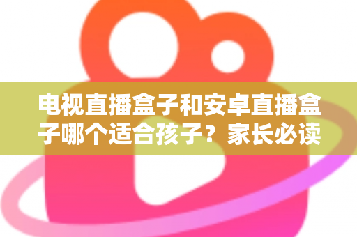 电视直播盒子和安卓直播盒子哪个适合孩子?家长必读的完整选购指南与安全使用建议 电视直播盒子和安卓直播盒子哪个适合孩子?家长必读的完整选购指南与安全使用建议