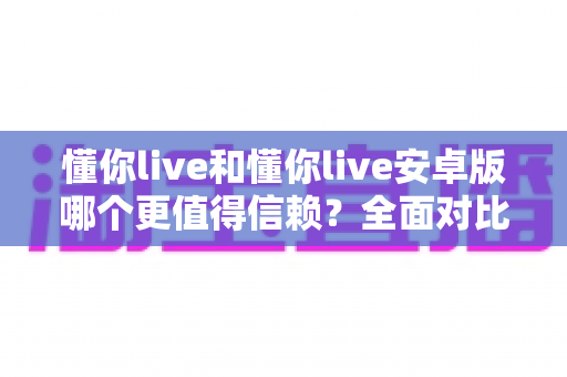 懂你live和懂你live安卓版哪个更值得信赖？全面对比分析与安全使用指南