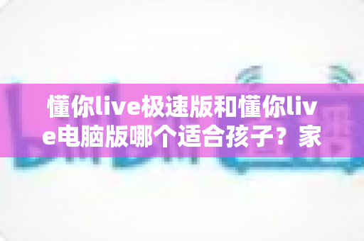 懂你live极速版和懂你live电脑版哪个适合孩子?家长必看的全面选择指南 懂你live极速版和懂你live电脑版哪个适合孩子?家长必看的全面选择指南