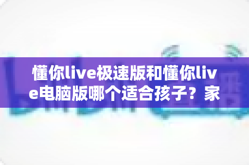 懂你live极速版和懂你live电脑版哪个适合孩子?家长必看的全面选择指南 懂你live极速版和懂你live电脑版哪个适合孩子?家长必看的全面选择指南