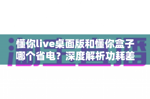 懂你live桌面版和懂你盒子哪个省电?深度解析功耗差异,帮你选出最省钱的观看方案 懂你live桌面版和懂你盒子哪个省电?深度解析功耗差异,帮你选出最省钱的观看方案