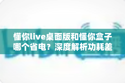 懂你live桌面版和懂你盒子哪个省电？深度解析功耗差异，帮你选出最省钱的观看方案