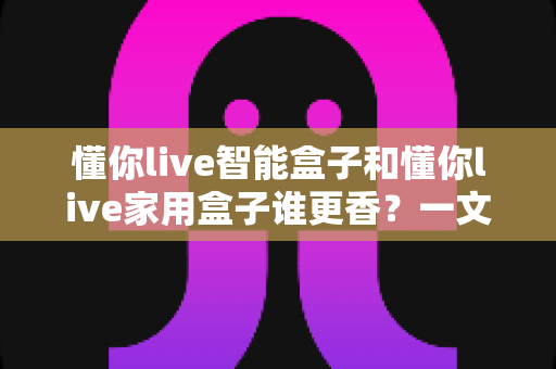 懂你live智能盒子和懂你live家用盒子谁更香?一文看懂两者差异,选对不花冤枉钱 懂你live智能盒子和懂你live家用盒子谁更香?一文看懂两者差异,选对不花冤枉钱