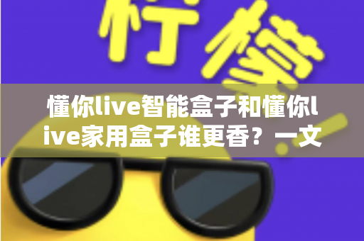 懂你live智能盒子和懂你live家用盒子谁更香?一文看懂两者差异,选对不花冤枉钱 懂你live智能盒子和懂你live家用盒子谁更香?一文看懂两者差异,选对不花冤枉钱