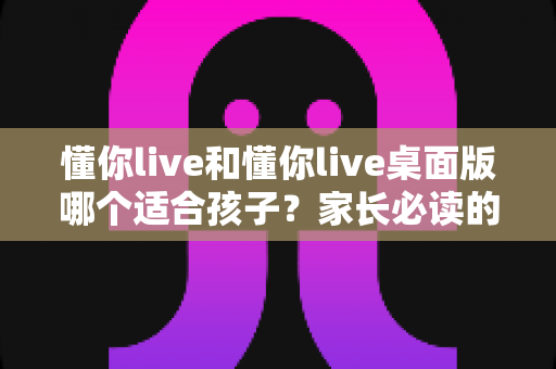 懂你live和懂你live桌面版哪个适合孩子?家长必读的全面对比与选择指南 懂你live和懂你live桌面版哪个适合孩子?家长必读的全面对比与选择指南