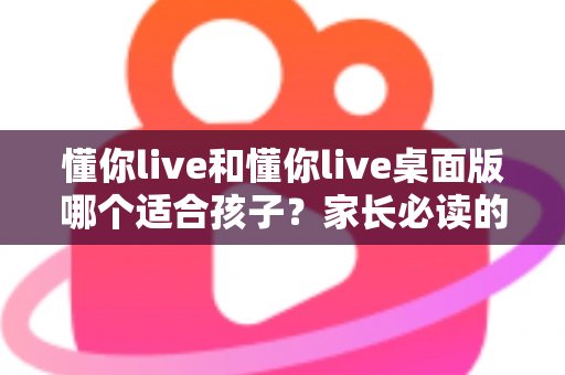 懂你live和懂你live桌面版哪个适合孩子?家长必读的全面对比与选择指南 懂你live和懂你live桌面版哪个适合孩子?家长必读的全面对比与选择指南
