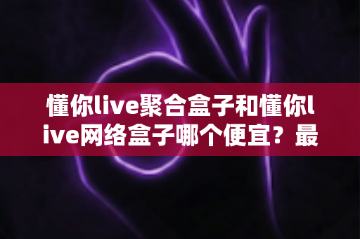 懂你live聚合盒子和懂你live网络盒子哪个便宜?最全价格对比与高性价比选购攻略 懂你live聚合盒子和懂你live网络盒子哪个便宜?最全价格对比与高性价比选购攻略