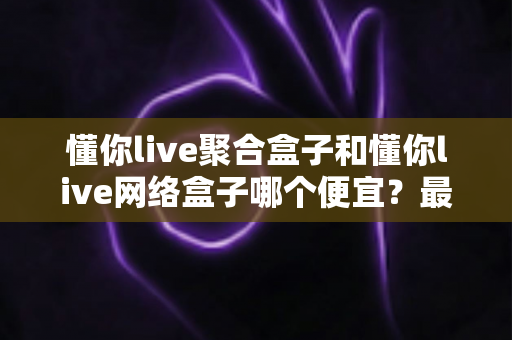 懂你live聚合盒子和懂你live网络盒子哪个便宜?最全价格对比与高性价比选购攻略 懂你live聚合盒子和懂你live网络盒子哪个便宜?最全价格对比与高性价比选购攻略
