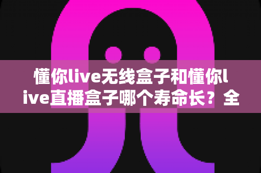 懂你live无线盒子和懂你live直播盒子哪个寿命长?全面解析两款设备耐用度与养护全攻略 懂你live无线盒子和懂你live直播盒子哪个寿命长?全面解析两款设备耐用度与养护全攻略
