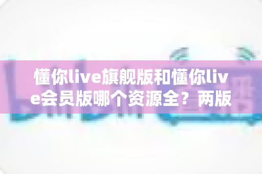懂你live旗舰版和懂你live会员版哪个资源全？两版资源库、功能与性价比深度对比指南