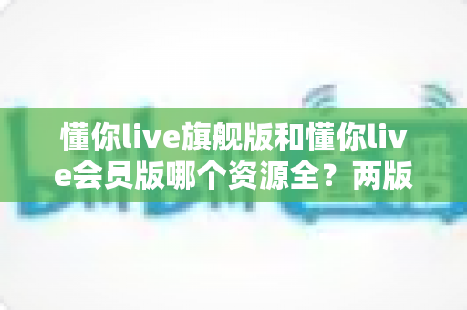 懂你live旗舰版和懂你live会员版哪个资源全？两版资源库、功能与性价比深度对比指南