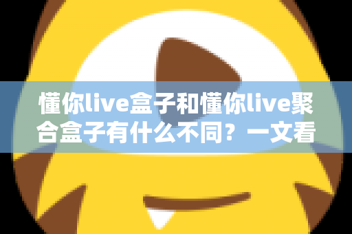 懂你live盒子和懂你live聚合盒子有什么不同？一文看懂两大版本的核心差异与选购指南