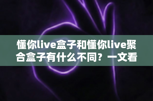 懂你live盒子和懂你live聚合盒子有什么不同？一文看懂两大版本的核心差异与选购指南