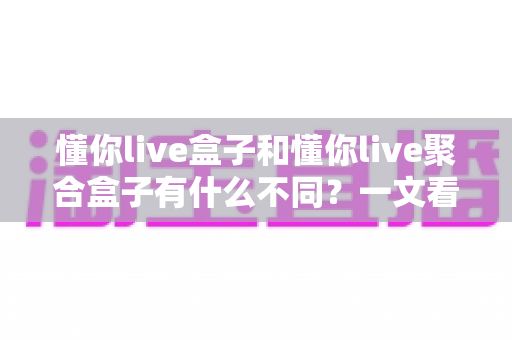 懂你live盒子和懂你live聚合盒子有什么不同？一文看懂两大版本的核心差异与选购指南