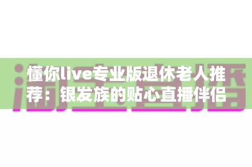 懂你live专业版退休老人推荐:银发族的贴心直播伴侣,晚年生活更精彩 懂你live专业版退休老人推荐:银发族的贴心直播伴侣,晚年生活更精彩