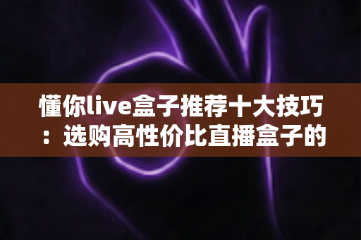 懂你live盒子推荐十大技巧:选购高性价比直播盒子的实战指南 懂你live盒子推荐十大技巧:选购高性价比直播盒子的实战指南