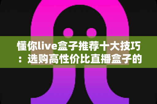 懂你live盒子推荐十大技巧:选购高性价比直播盒子的实战指南 懂你live盒子推荐十大技巧:选购高性价比直播盒子的实战指南