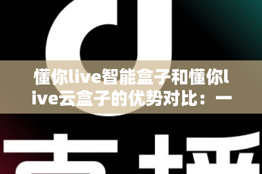 懂你live智能盒子和懂你live云盒子的优势对比:一文看懂两款盒子的核心差异,帮你选对不选贵 懂你live智能盒子和懂你live云盒子的优势对比:一文看懂两款盒子的核心差异,帮你选对不选贵