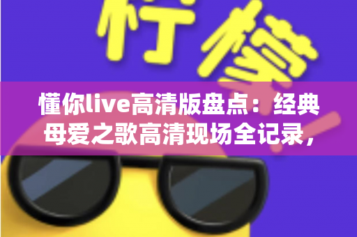 懂你live高清版盘点：经典母爱之歌高清现场全记录，一次看尽最动人的演绎