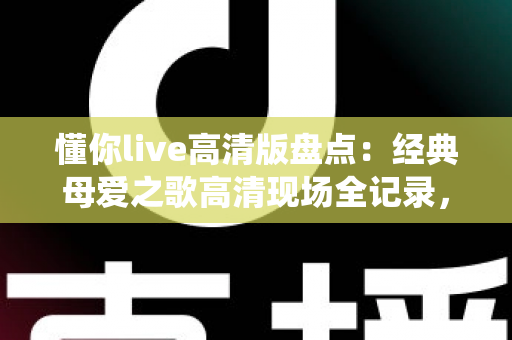 懂你live高清版盘点：经典母爱之歌高清现场全记录，一次看尽最动人的演绎