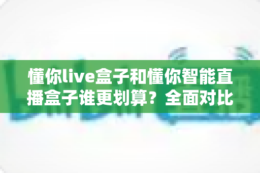 懂你live盒子和懂你智能直播盒子谁更划算?全面对比帮你选出真正高性价比的直播神器 懂你live盒子和懂你智能直播盒子谁更划算?全面对比帮你选出真正高性价比的直播神器