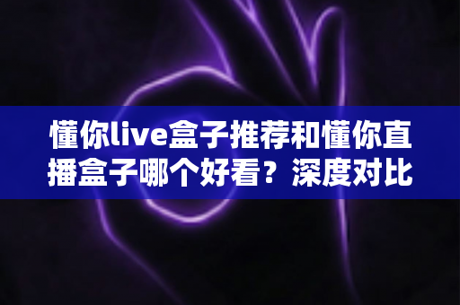 懂你live盒子推荐和懂你直播盒子哪个好看？深度对比评测，帮你选出最值得安装的观影神器