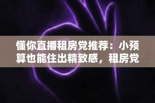 懂你直播租房党推荐：小预算也能住出精致感，租房党直播间淘货避坑全攻略