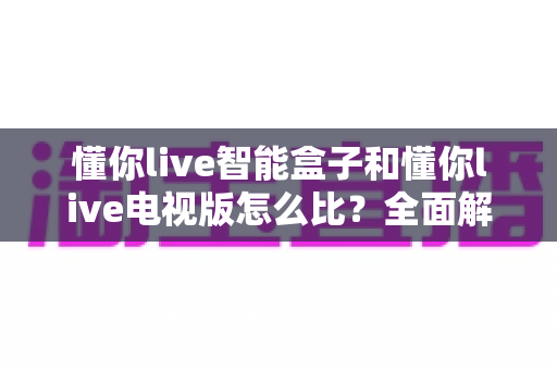 懂你live智能盒子和懂你live电视版怎么比?全面解析两者差异,帮你选对不踩坑 懂你live智能盒子和懂你live电视版怎么比?全面解析两者差异,帮你选对不踩坑