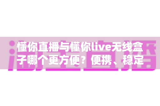 懂你直播与懂你live无线盒子哪个更方便？便携、稳定、上手难度全维度深度对比指南