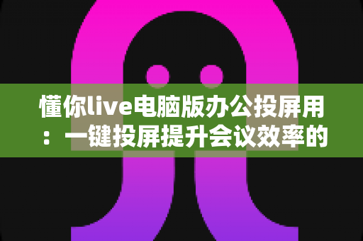 懂你live电脑版办公投屏用：一键投屏提升会议效率的实用指南
