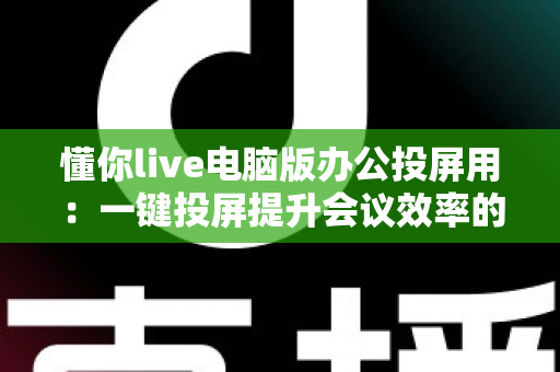 懂你live电脑版办公投屏用：一键投屏提升会议效率的实用指南