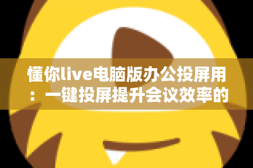 懂你live电脑版办公投屏用：一键投屏提升会议效率的实用指南