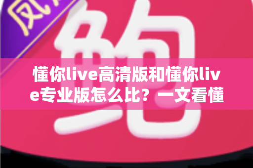 懂你live高清版和懂你live专业版怎么比？一文看懂两大版本差异，帮你选对不选贵