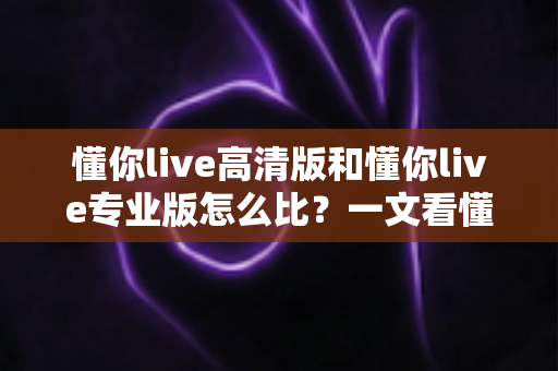 懂你live高清版和懂你live专业版怎么比？一文看懂两大版本差异，帮你选对不选贵