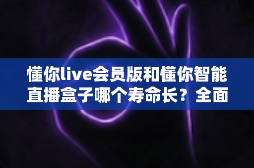 懂你live会员版和懂你智能直播盒子哪个寿命长？全面解析使用寿命差异与选购指南