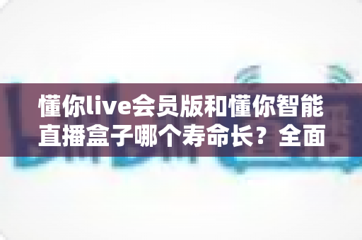 懂你live会员版和懂你智能直播盒子哪个寿命长？全面解析使用寿命差异与选购指南