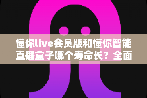 懂你live会员版和懂你智能直播盒子哪个寿命长？全面解析使用寿命差异与选购指南