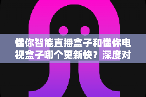 懂你智能直播盒子和懂你电视盒子哪个更新快？深度对比解析助你选购不迷路