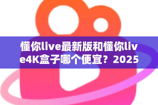 懂你live最新版和懂你live4K盒子哪个便宜？2025最新价格对比与高性价比选购全攻略