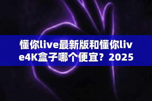 懂你live最新版和懂你live4K盒子哪个便宜？2025最新价格对比与高性价比选购全攻略