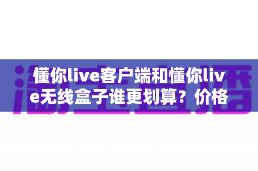 懂你live客户端和懂你live无线盒子谁更划算?价格、体验、适用人群全方位对比指南 懂你live客户端和懂你live无线盒子谁更划算?价格、体验、适用人群全方位对比指南