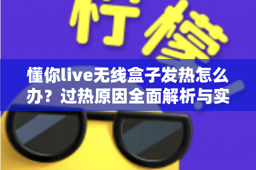 懂你live无线盒子发热怎么办?过热原因全面解析与实用散热解决方案 懂你live无线盒子发热怎么办?过热原因全面解析与实用散热解决方案