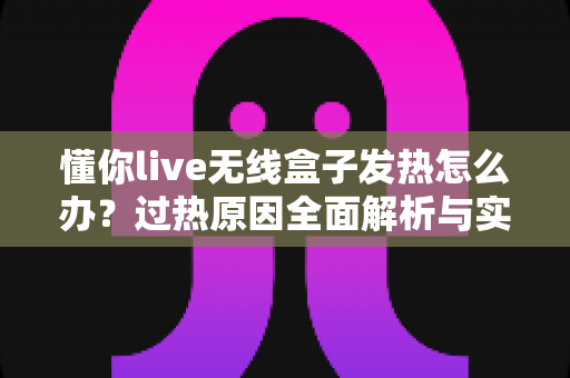 懂你live无线盒子发热怎么办?过热原因全面解析与实用散热解决方案 懂你live无线盒子发热怎么办?过热原因全面解析与实用散热解决方案