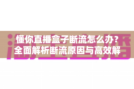 懂你直播盒子断流怎么办?全面解析断流原因与高效解决方法,让直播观看畅快无忧 懂你直播盒子断流怎么办?全面解析断流原因与高效解决方法,让直播观看畅快无忧